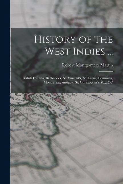 History of the West Indies ...: British Guiana Barbadoes St. Vincent‘s St. Lucia Dominica Montserrat Antigua St. Christopher‘s &c. &c