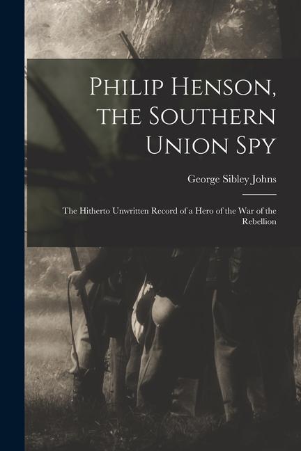 Philip Henson the Southern Union Spy: The Hitherto Unwritten Record of a Hero of the War of the Rebellion