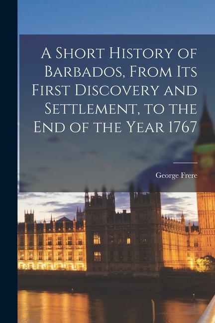 A Short History of Barbados From Its First Discovery and Settlement to the End of the Year 1767