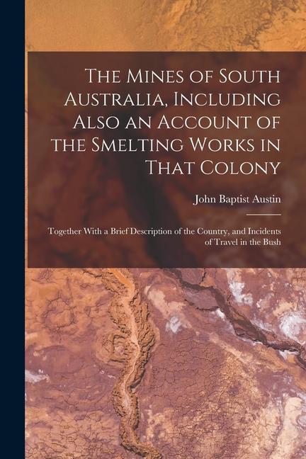 The Mines of South Australia Including Also an Account of the Smelting Works in That Colony: Together With a Brief Description of the Country and In
