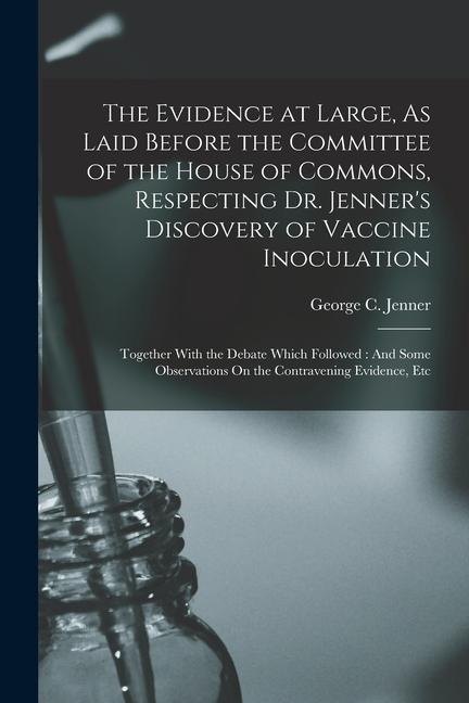 The Evidence at Large As Laid Before the Committee of the House of Commons Respecting Dr. Jenner‘s Discovery of Vaccine Inoculation: Together With t
