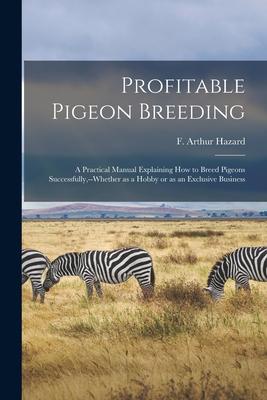 Profitable Pigeon Breeding; a Practical Manual Explaining how to Breed Pigeons Successfully --whether as a Hobby or as an Exclusive Business