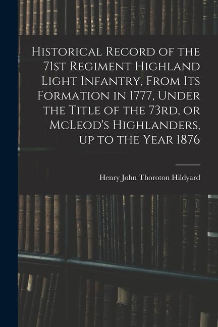 Historical Record of the 71st Regiment Highland Light Infantry From its Formation in 1777 Under the Title of the 73rd or McLeod‘s Highlanders up t
