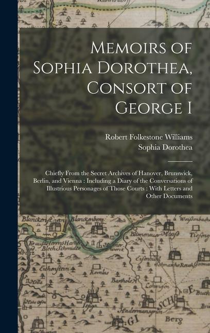 Memoirs of Sophia Dorothea Consort of George I: Chiefly From the Secret Archives of Hanover Brunswick Berlin and Vienna: Including a Diary of the