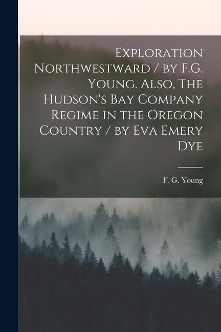 Exploration Northwestward / by F.G. Young. Also The Hudson‘s Bay Company Regime in the Oregon Country / by Eva Emery Dye