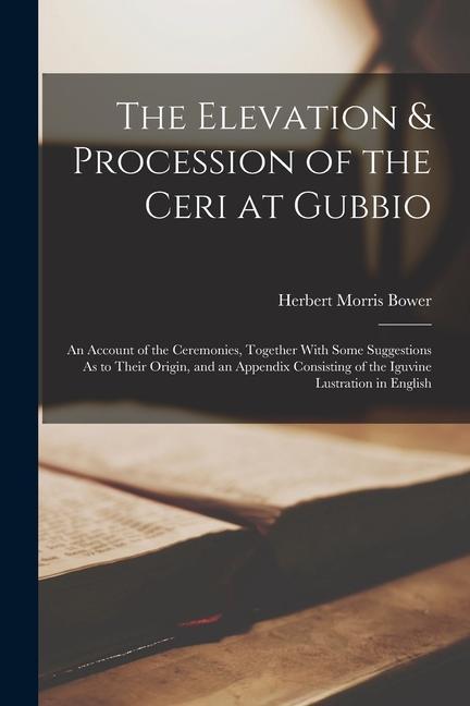 The Elevation & Procession of the Ceri at Gubbio: An Account of the Ceremonies Together With Some Suggestions As to Their Origin and an Appendix Con
