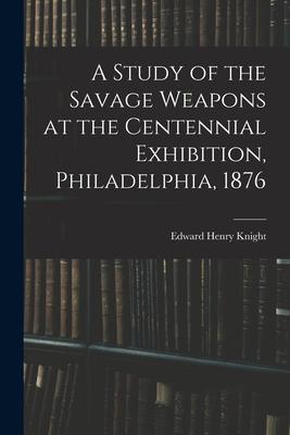 A Study of the Savage Weapons at the Centennial Exhibition Philadelphia 1876