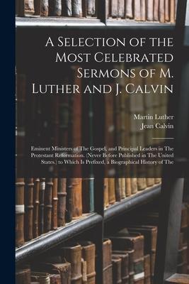 A Selection of the Most Celebrated Sermons of M. Luther and J. Calvin: Eminent Ministers of The Gospel and Principal Leaders in The Protestant Reform
