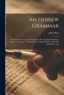 An Hebrew Grammar: Formed On The Usage Of The Words By The Inspired Writers: Being An Attempt To Make The Learning Of Hebrew Easy. By Ju