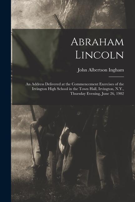 Abraham Lincoln: An Address Delivered at the Commencement Exercises of the Irvington High School in the Town Hall Irvington N.Y. Thu