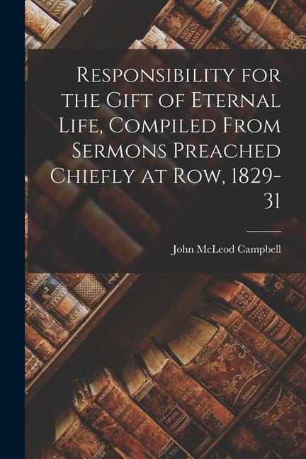 Responsibility for the Gift of Eternal Life Compiled From Sermons Preached Chiefly at Row 1829-31