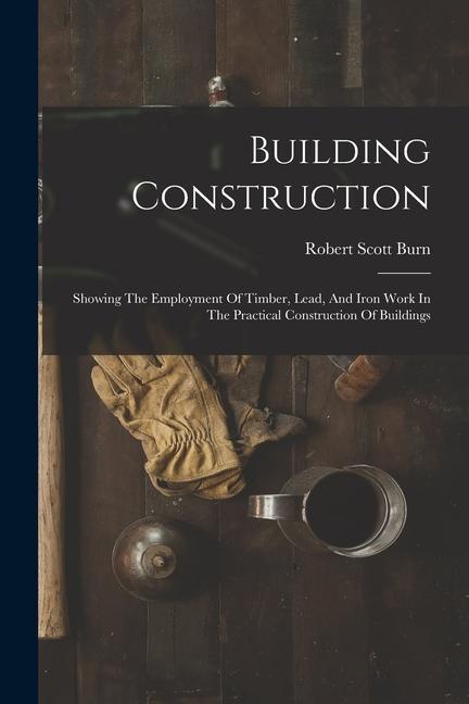 Building Construction: Showing The Employment Of Timber Lead And Iron Work In The Practical Construction Of Buildings