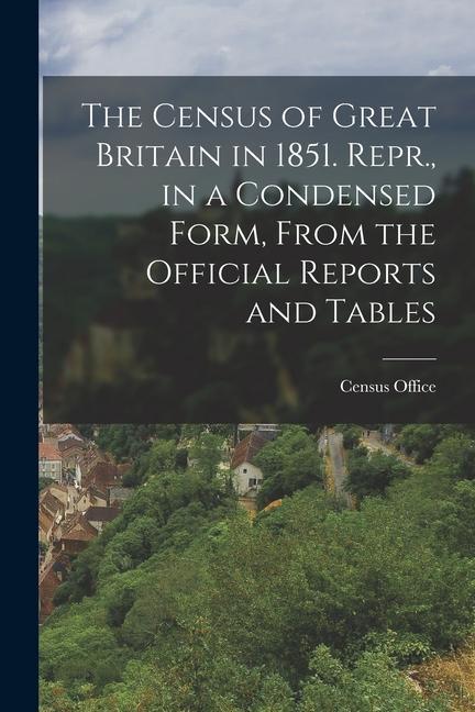 The Census of Great Britain in 1851. Repr. in a Condensed Form From the Official Reports and Tables
