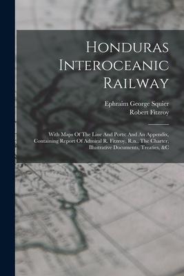 Honduras Interoceanic Railway: With Maps Of The Line And Ports: And An Appendix Containing Report Of Admiral R. Fitzroy R.n. The Charter Illustra