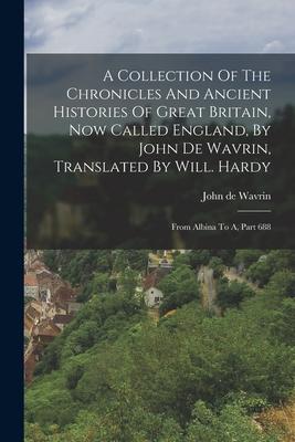 A Collection Of The Chronicles And Ancient Histories Of Great Britain Now Called England By John De Wavrin Translated By Will. Hardy: From Albina T