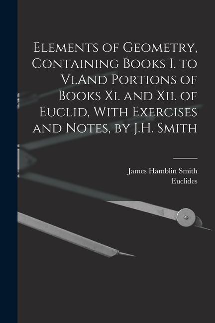 Elements of Geometry Containing Books I. to Vi.And Portions of Books Xi. and Xii. of Euclid With Exercises and Notes by J.H. Smith