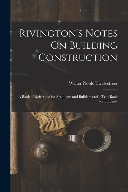 Rivington‘s Notes On Building Construction: A Book of Reference for Architects and Builders and a Text-Book for Students