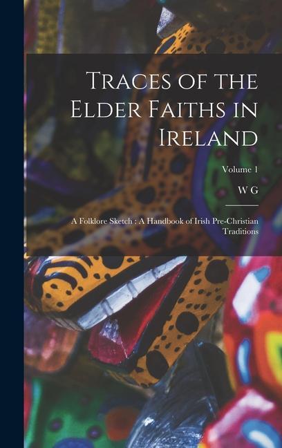 Traces of the Elder Faiths in Ireland: A Folklore Sketch: A Handbook of Irish Pre-Christian Traditions; Volume 1