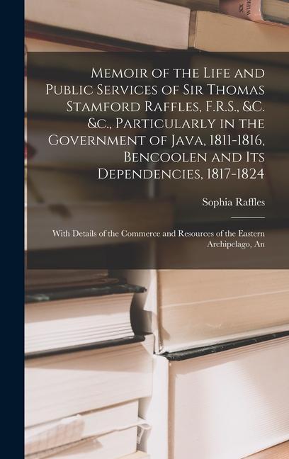 Memoir of the Life and Public Services of Sir Thomas Stamford Raffles F.R.S. &c. &c. Particularly in the Government of Java 1811-1816 Bencoolen and Its Dependencies 1817-1824