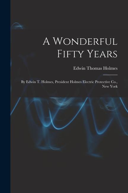 A Wonderful Fifty Years: By Edwin T. Holmes President Holmes Electric Protective Co. New York
