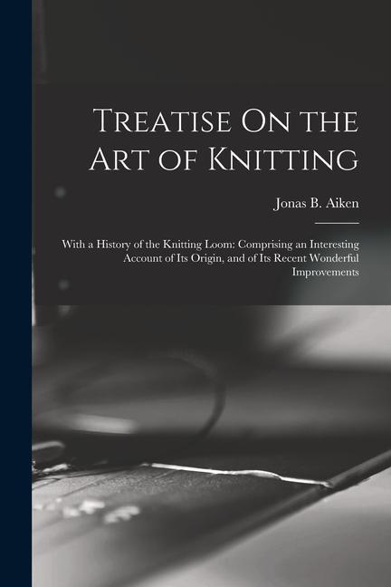 Treatise On the Art of Knitting: With a History of the Knitting Loom: Comprising an Interesting Account of Its Origin and of Its Recent Wonderful Imp