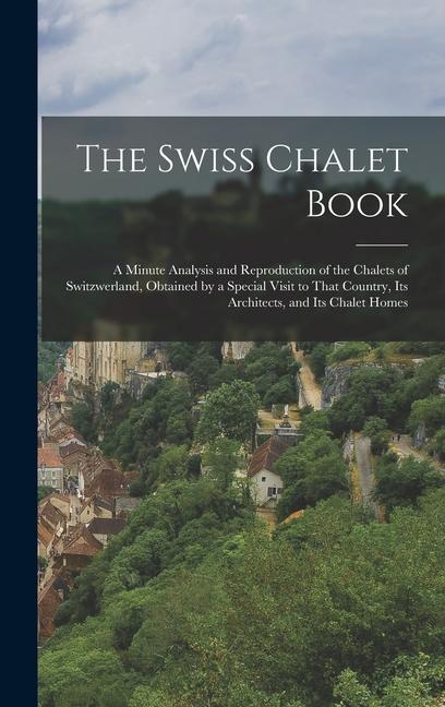 The Swiss Chalet Book: A Minute Analysis and Reproduction of the Chalets of Switzwerland Obtained by a Special Visit to That Country Its Ar
