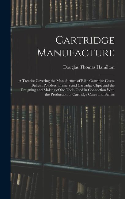 Cartridge Manufacture; a Treatise Covering the Manufacture of Rifle Cartridge Cases Bullets Powders Primers and Cartridge Clips and the ing and Making of the Tools Used in Connection With the Production of Cartridge Cases and Bullets