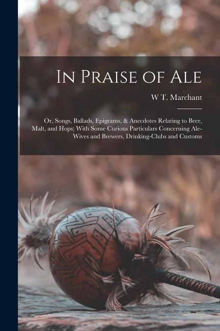 In Praise of Ale: Or Songs Ballads Epigrams & Anecdotes Relating to Beer Malt and Hops; With Some Curious Particulars Concerning A