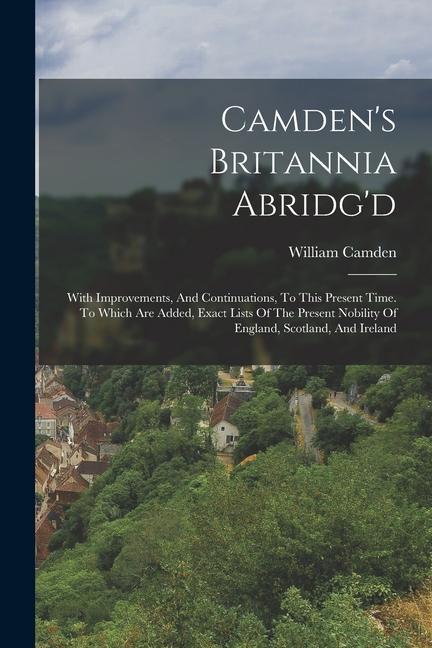 Camden‘s Britannia Abridg‘d: With Improvements And Continuations To This Present Time. To Which Are Added Exact Lists Of The Present Nobility Of