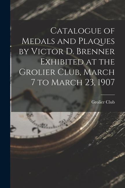 Catalogue of Medals and Plaques by Victor D. Brenner Exhibited at the Grolier Club March 7 to March 23 1907