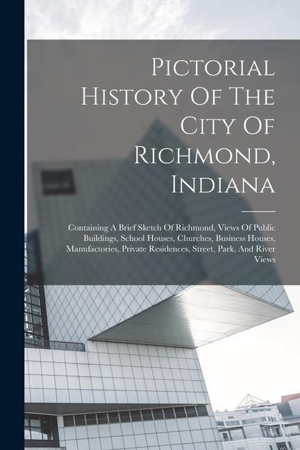 Pictorial History Of The City Of Richmond Indiana: Containing A Brief Sketch Of Richmond Views Of Public Buildings School Houses Churches Busines