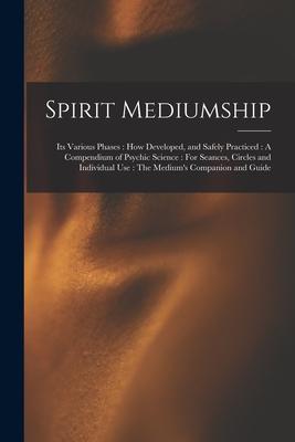 Spirit Mediumship: Its Various Phases: How Developed and Safely Practiced: A Compendium of Psychic Science: For Seances Circles and Ind