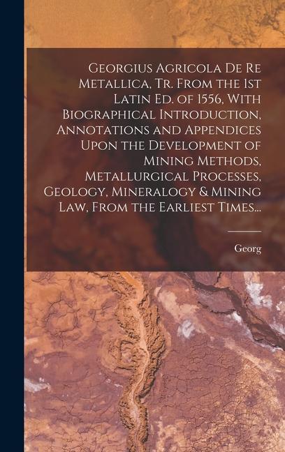 Georgius Agricola De Re Metallica Tr. From the 1st Latin Ed. of 1556 With Biographical Introduction Annotations and Appendices Upon the Development of Mining Methods Metallurgical Processes Geology Mineralogy & Mining Law From the Earliest Times...