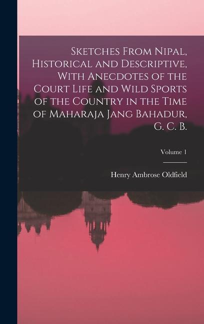 Sketches From Nipal Historical and Descriptive With Anecdotes of the Court Life and Wild Sports of the Country in the Time of Maharaja Jang Bahadur G. C. B.; Volume 1