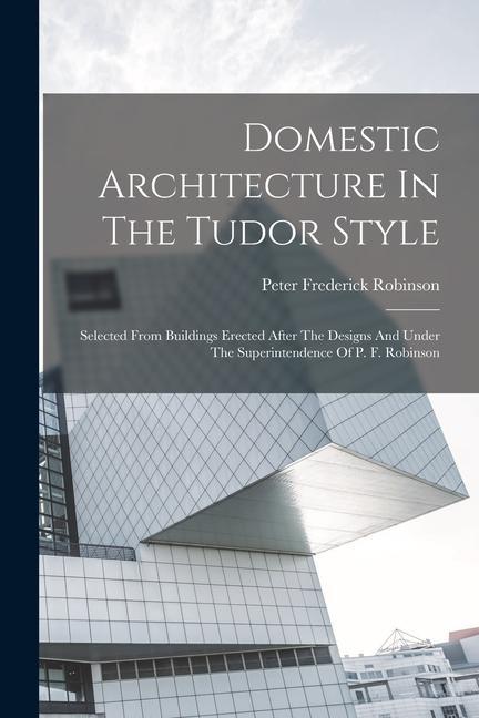 Domestic Architecture In The Tudor Style: Selected From Buildings Erected After The s And Under The Superintendence Of P. F. Robinson