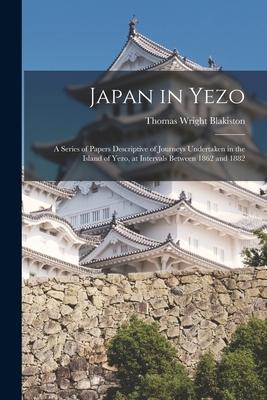 Japan in Yezo: A Series of Papers Descriptive of Journeys Undertaken in the Island of Yezo at Intervals Between 1862 and 1882
