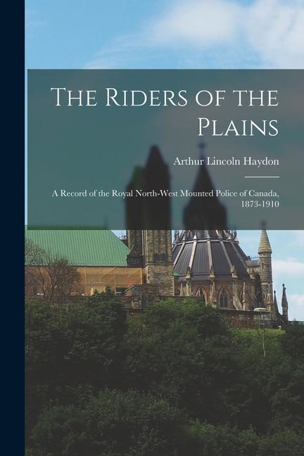 The Riders of the Plains: A Record of the Royal North-West Mounted Police of Canada 1873-1910