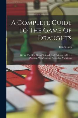 A Complete Guide To The Game Of Draughts: Giving The Best Lines Of Attack And Defence In Every Opening With Copious Notes And Variations