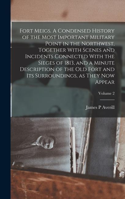 Fort Meigs. A Condensed History of the Most Important Military Point in the Northwest Together With Scenes and Incidents Connected With the Sieges of 1813 and a Minute Description of the old Fort and its Surroundings as They now Appear; Volume 2