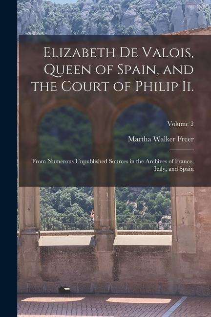 Elizabeth De Valois Queen of Spain and the Court of Philip Ii.: From Numerous Unpublished Sources in the Archives of France Italy and Spain; Volum