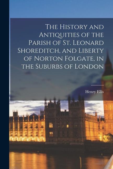 The History and Antiquities of the Parish of St. Leonard Shoreditch and Liberty of Norton Folgate in the Suburbs of London