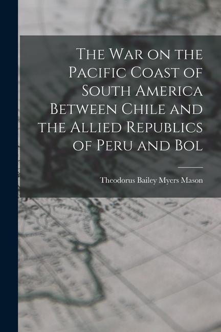 The war on the Pacific Coast of South America Between Chile and the Allied Republics of Peru and Bol
