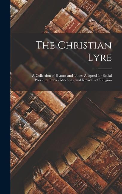 The Christian Lyre: A Collection of Hymns and Tunes Adapted for Social Worship Prayer Meetings and Revivals of Religion