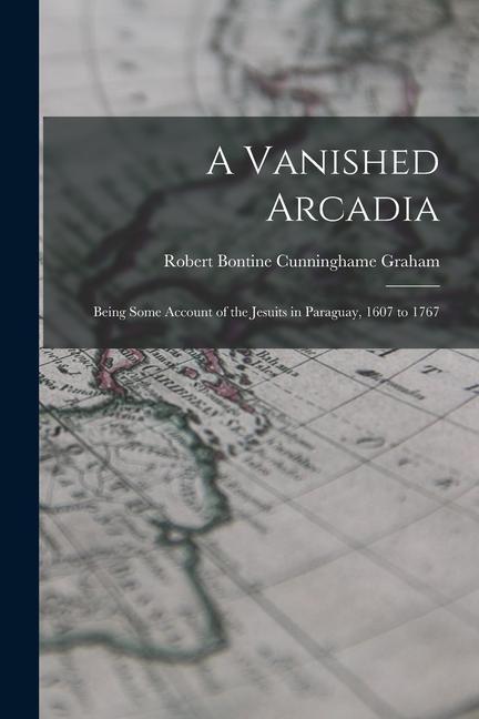 A Vanished Arcadia: Being Some Account of the Jesuits in Paraguay 1607 to 1767
