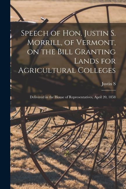 Speech of Hon. Justin S. Morrill of Vermont on the Bill Granting Lands for Agricultural Colleges; Delivered in the House of Representatives April 2