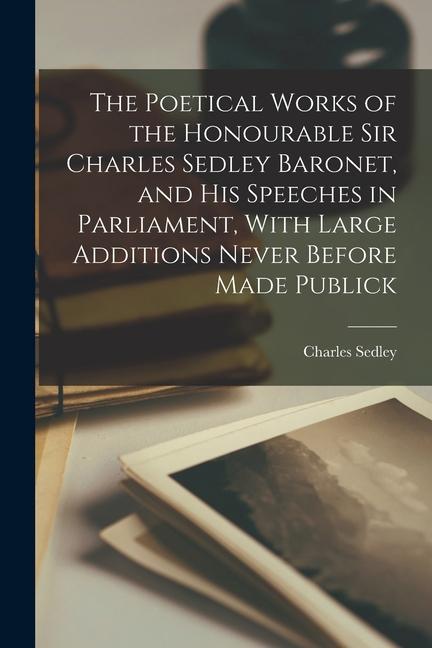 The Poetical Works of the Honourable Sir Charles Sedley Baronet and His Speeches in Parliament With Large Additions Never Before Made Publick