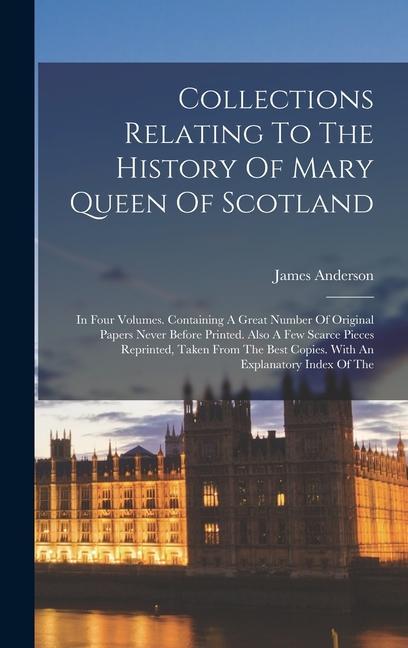 Collections Relating To The History Of Mary Queen Of Scotland: In Four Volumes. Containing A Great Number Of Original Papers Never Before Printed. Als