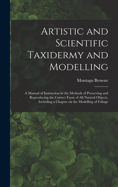 Artistic and Scientific Taxidermy and Modelling; a Manual of Instruction in the Methods of Preserving and Reproducing the Correct Form of all Natural Objects Including a Chapter on the Modelling of Foliage
