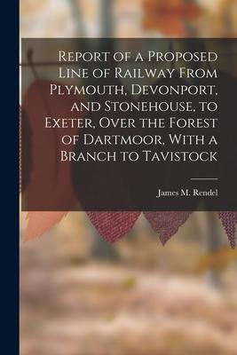 Report of a Proposed Line of Railway From Plymouth Devonport and Stonehouse to Exeter Over the Forest of Dartmoor With a Branch to Tavistock
