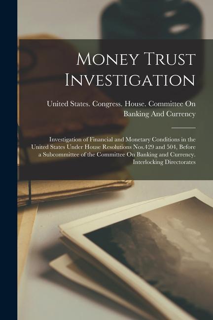 Money Trust Investigation: Investigation of Financial and Monetary Conditions in the United States Under House Resolutions Nos.429 and 504 Befor